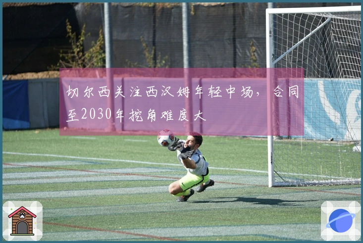 切尔西关注西汉姆年轻中场，合同至2030年挖角难度大