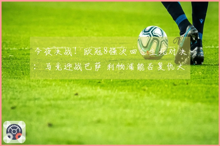 今夜决战！欧冠8强次回合生死对决：马竞迎战巴萨 利物浦能否复仇大巴黎？