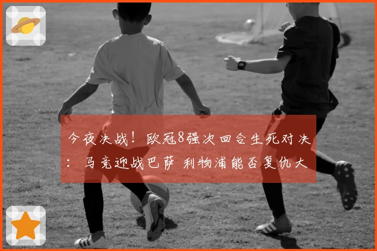今夜决战！欧冠8强次回合生死对决：马竞迎战巴萨 利物浦能否复仇大巴黎？