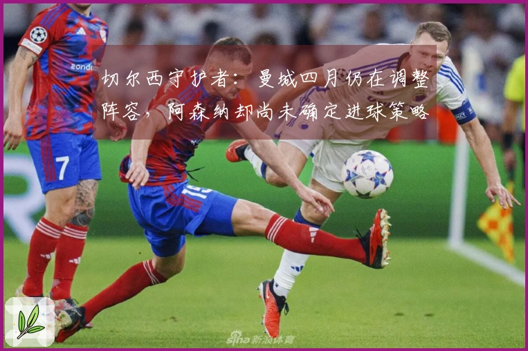 切尔西守护者：曼城四月仍在调整阵容，阿森纳却尚未确定进球策略