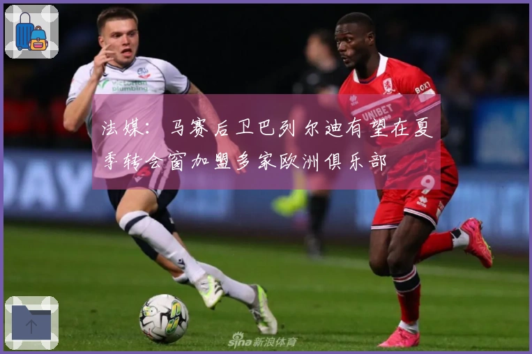 法媒：马赛后卫巴列尔迪有望在夏季转会窗加盟多家欧洲俱乐部
