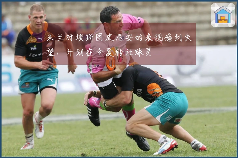 米兰对埃斯图皮尼安的表现感到失望，计划在今夏转让球员