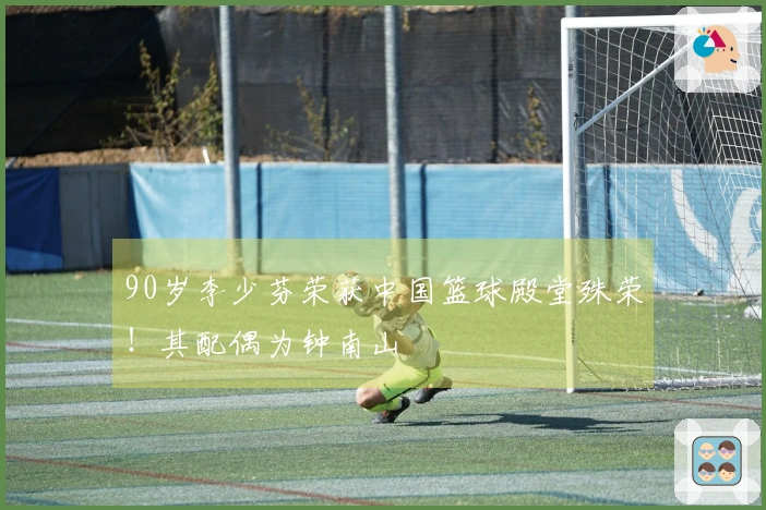 90岁李少芬荣获中国篮球殿堂殊荣！其配偶为钟南山