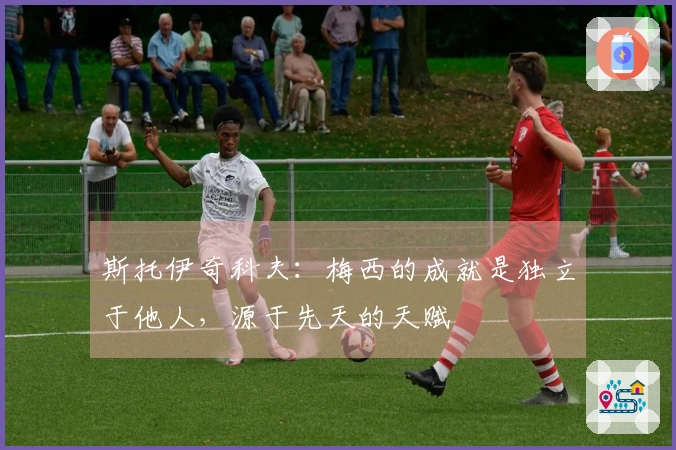 斯托伊奇科夫：梅西的成就是独立于他人，源于先天的天赋