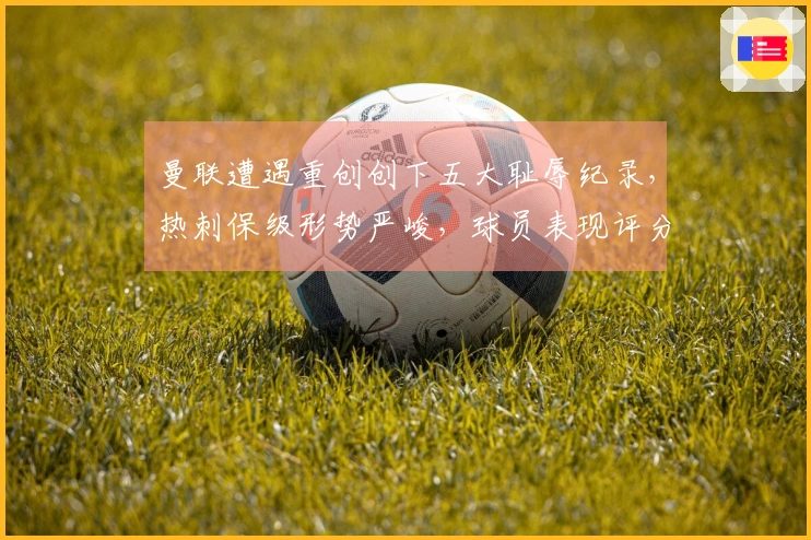 曼联遭遇重创创下五大耻辱纪录，热刺保级形势严峻，球员表现评分揭晓