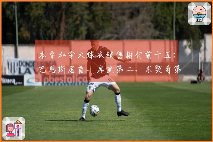 本季加拿大球衣销售排行前十五：巴恩斯居首，库里第二，东契奇第三，詹姆斯第四，巴雷特第八