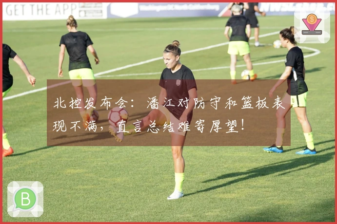 北控发布会：潘江对防守和篮板表现不满，直言总结难寄厚望！
