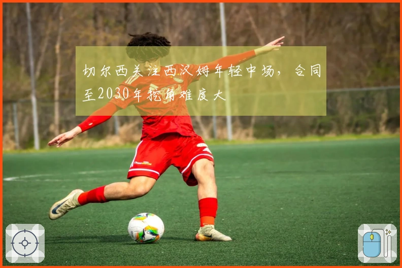 切尔西关注西汉姆年轻中场，合同至2030年挖角难度大