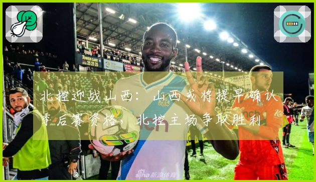 北控迎战山西：山西或将提早确认季后赛资格，北控主场争取胜利