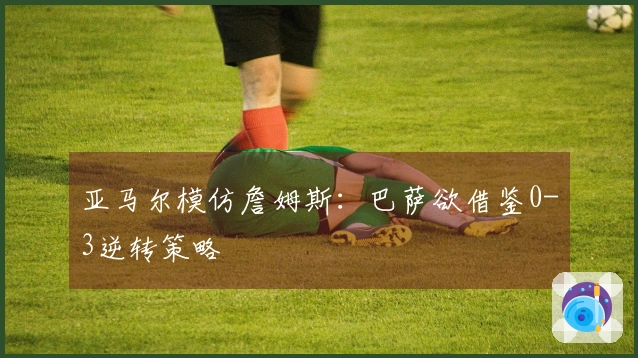 亚马尔模仿詹姆斯：巴萨欲借鉴0-3逆转策略